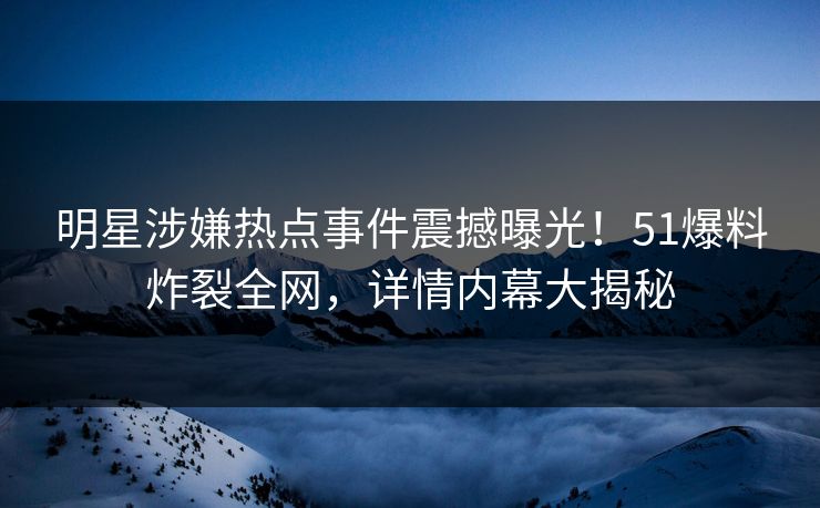 明星涉嫌热点事件震撼曝光！51爆料炸裂全网，详情内幕大揭秘  第1张