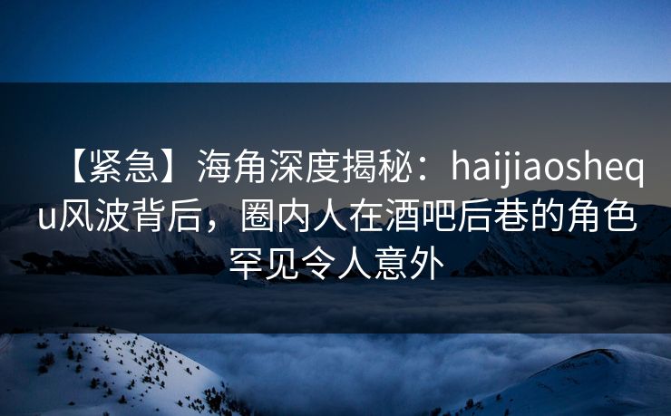 【紧急】海角深度揭秘：haijiaoshequ风波背后，圈内人在酒吧后巷的角色罕见令人意外
