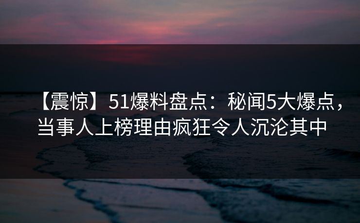 【震惊】51爆料盘点：秘闻5大爆点，当事人上榜理由疯狂令人沉沦其中