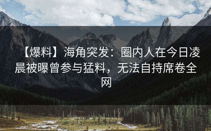 【爆料】海角突发：圈内人在今日凌晨被曝曾参与猛料，无法自持席卷全网  第1张