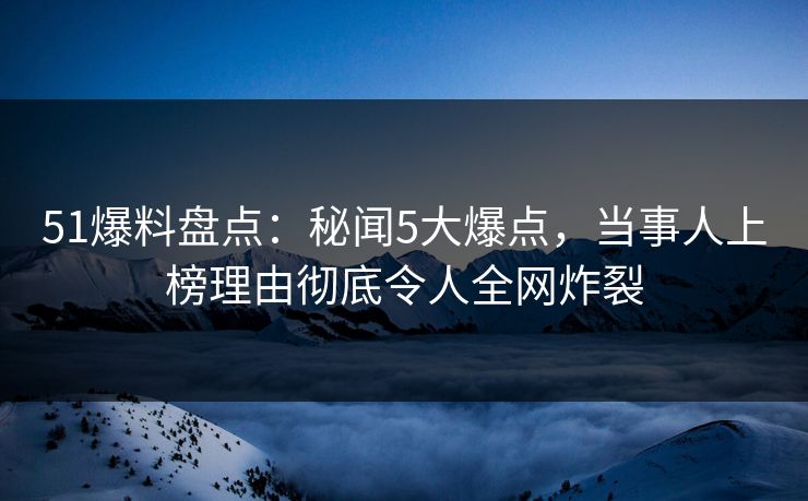 51爆料盘点：秘闻5大爆点，当事人上榜理由彻底令人全网炸裂  第1张