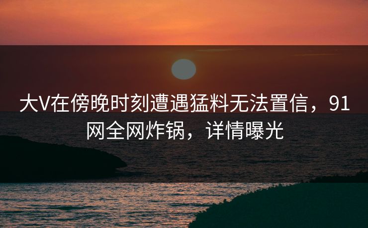 大V在傍晚时刻遭遇猛料无法置信，91网全网炸锅，详情曝光  第1张