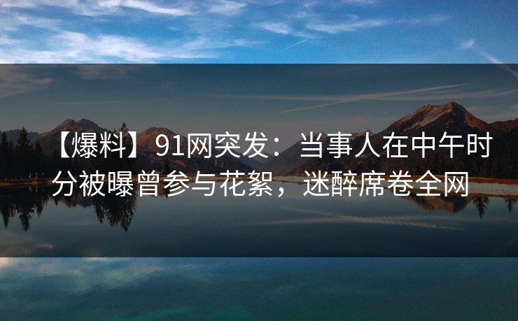 【爆料】91网突发：当事人在中午时分被曝曾参与花絮，迷醉席卷全网
