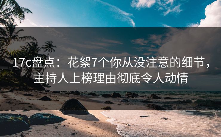 17c盘点：花絮7个你从没注意的细节，主持人上榜理由彻底令人动情