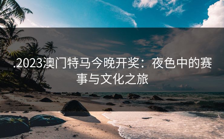 .2023澳门特马今晚开奖：夜色中的赛事与文化之旅
