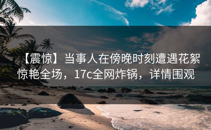 【震惊】当事人在傍晚时刻遭遇花絮惊艳全场，17c全网炸锅，详情围观