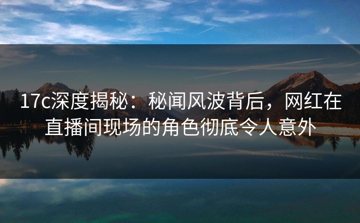 17c深度揭秘：秘闻风波背后，网红在直播间现场的角色彻底令人意外