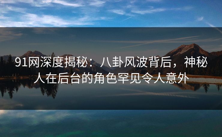 91网深度揭秘：八卦风波背后，神秘人在后台的角色罕见令人意外  第1张