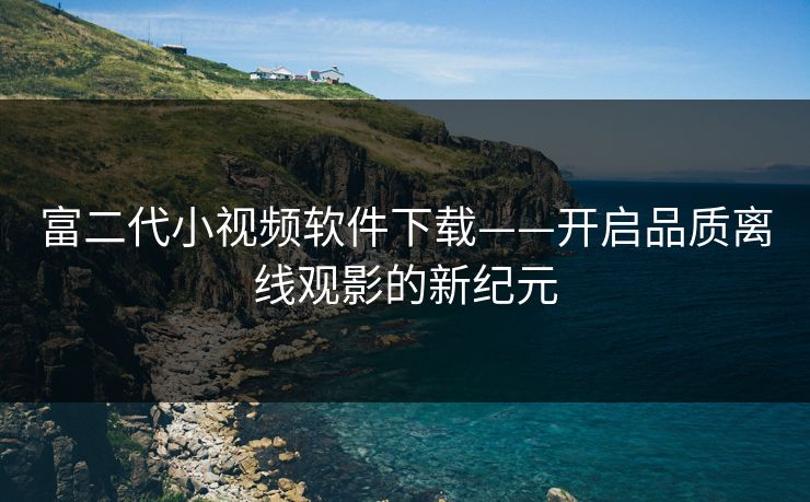 富二代小视频软件下载——开启品质离线观影的新纪元