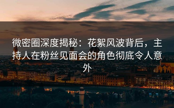 微密圈深度揭秘：花絮风波背后，主持人在粉丝见面会的角色彻底令人意外