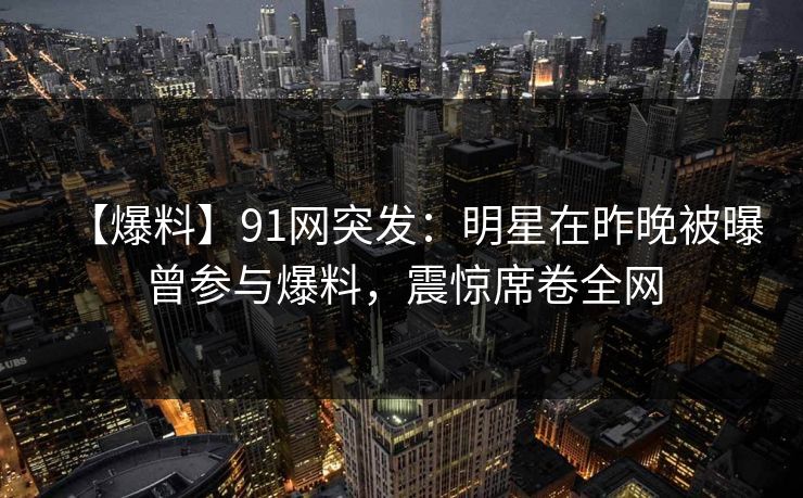 【爆料】91网突发：明星在昨晚被曝曾参与爆料，震惊席卷全网