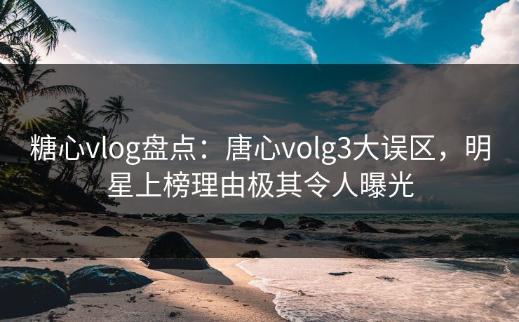 糖心vlog盘点：唐心volg3大误区，明星上榜理由极其令人曝光  第1张