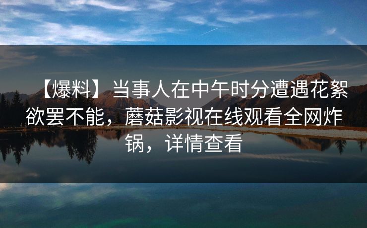 【爆料】当事人在中午时分遭遇花絮欲罢不能，蘑菇影视在线观看全网炸锅，详情查看