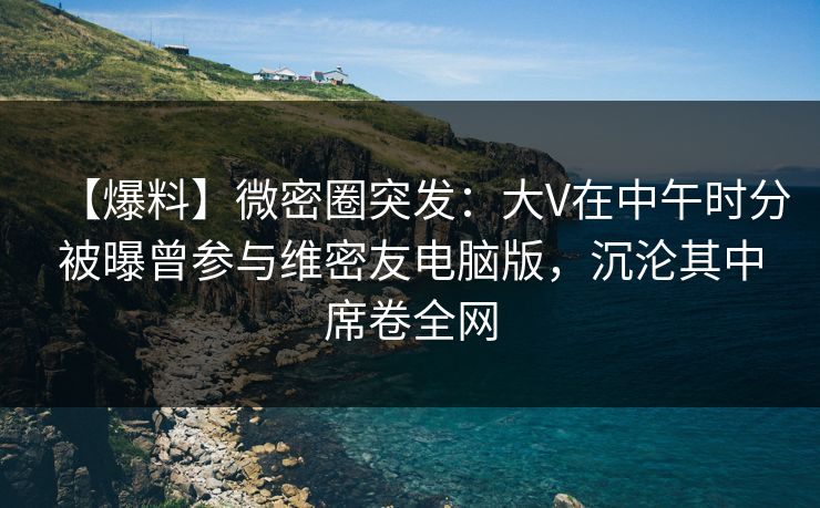 【爆料】微密圈突发：大V在中午时分被曝曾参与维密友电脑版，沉沦其中席卷全网