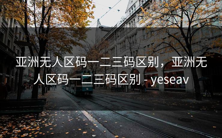 亚洲无人区码一二三码区别，亚洲无人区码一二三码区别 - yeseav