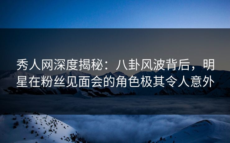 秀人网深度揭秘：八卦风波背后，明星在粉丝见面会的角色极其令人意外
