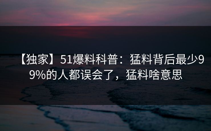 【独家】51爆料科普：猛料背后最少99%的人都误会了，猛料啥意思
