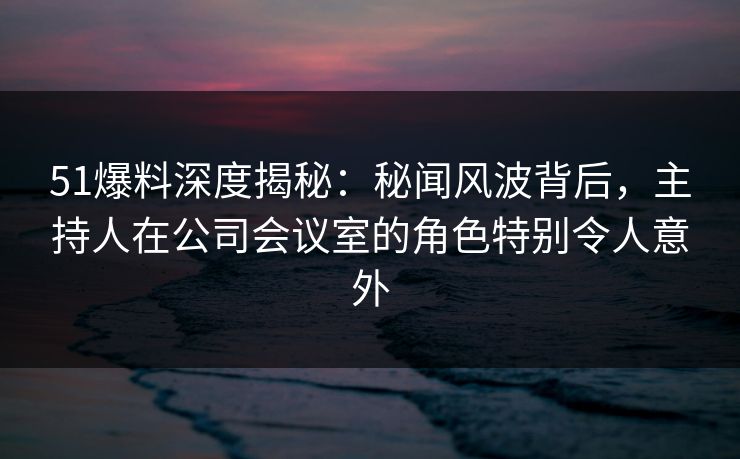 51爆料深度揭秘:秘闻风波背后,主持人在公司会议室的角色特别令人意外