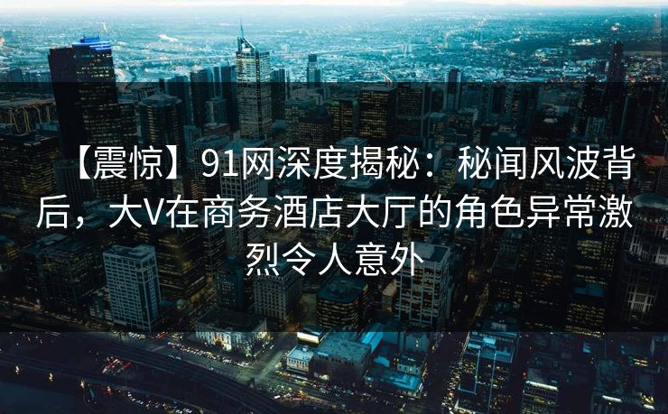 【震惊】91网深度揭秘:秘闻风波背后,大V在商务酒店大厅的角色异常激烈令人意外