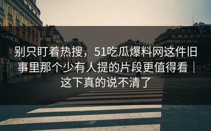 别只盯着热搜，51吃瓜爆料网这件旧事里那个少有人提的片段更值得看｜这下真的说不清了  第1张