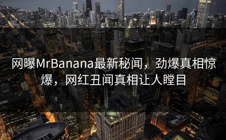 网曝MrBanana最新秘闻，劲爆真相惊爆，网红丑闻真相让人瞠目