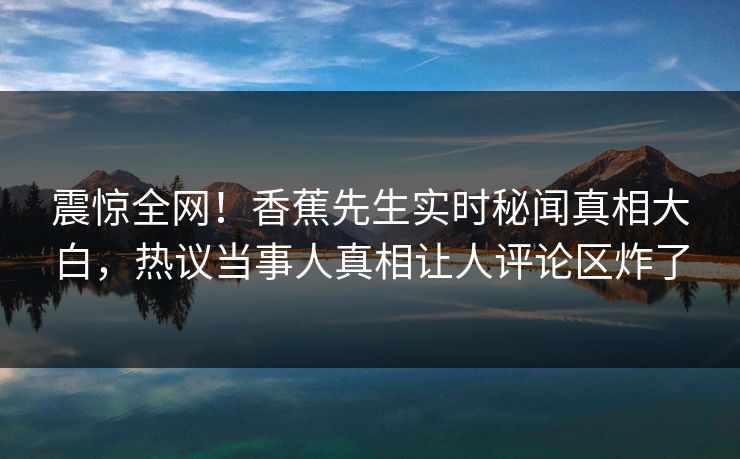 震惊全网！香蕉先生实时秘闻真相大白，热议当事人真相让人评论区炸了