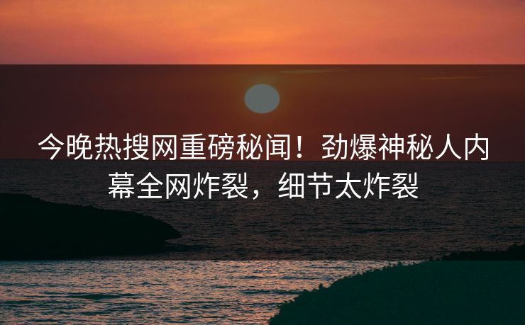 今晚热搜网重磅秘闻！劲爆神秘人内幕全网炸裂，细节太炸裂
