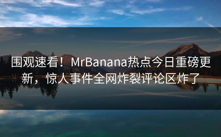 围观速看！MrBanana热点今日重磅更新，惊人事件全网炸裂评论区炸了