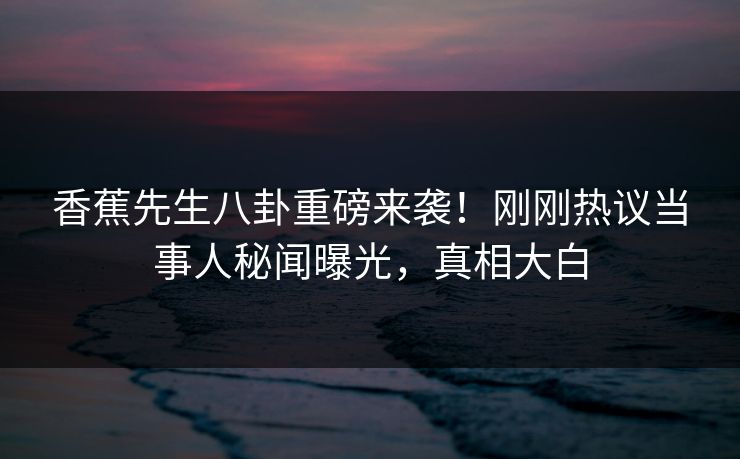 香蕉先生八卦重磅来袭！刚刚热议当事人秘闻曝光，真相大白
