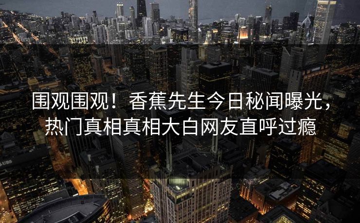 围观围观！香蕉先生今日秘闻曝光，热门真相真相大白网友直呼过瘾  第1张