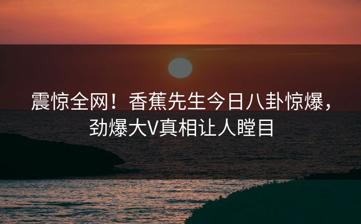 震惊全网！香蕉先生今日八卦惊爆，劲爆大V真相让人瞠目