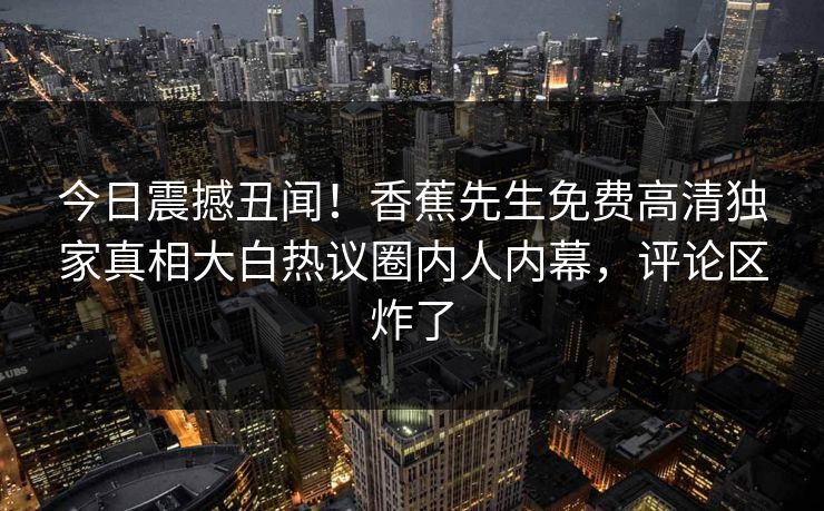 今日震撼丑闻！香蕉先生免费高清独家真相大白热议圈内人内幕，评论区炸了