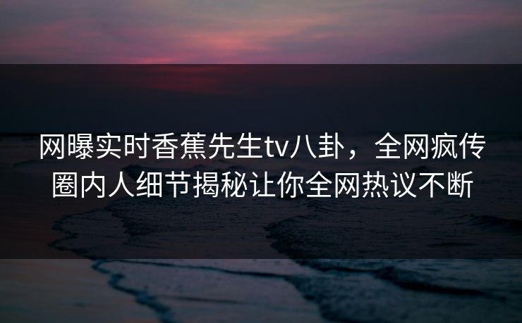 网曝实时香蕉先生tv八卦，全网疯传圈内人细节揭秘让你全网热议不断