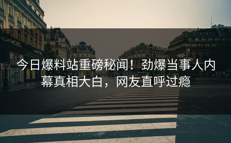 今日爆料站重磅秘闻！劲爆当事人内幕真相大白，网友直呼过瘾  第1张