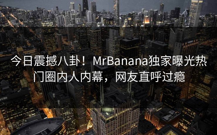 今日震撼八卦！MrBanana独家曝光热门圈内人内幕，网友直呼过瘾  第1张