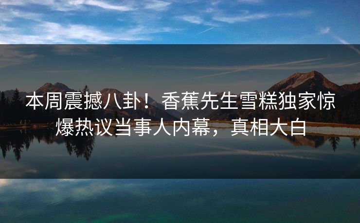 本周震撼八卦！香蕉先生雪糕独家惊爆热议当事人内幕，真相大白