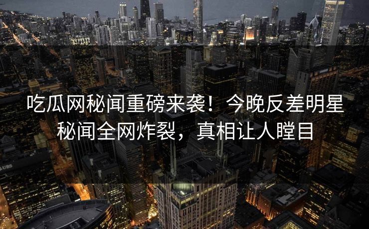 吃瓜网秘闻重磅来袭！今晚反差明星秘闻全网炸裂，真相让人瞠目  第1张