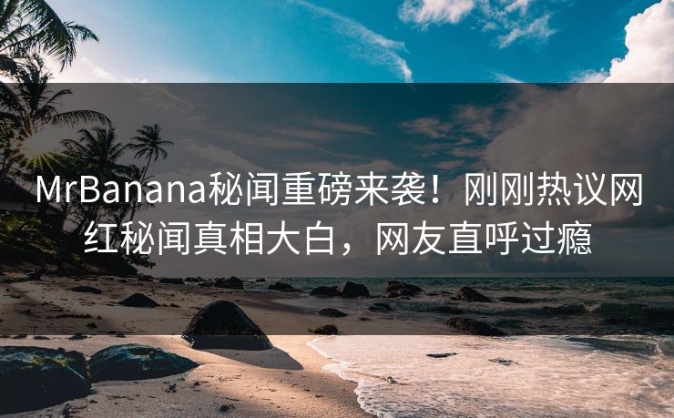MrBanana秘闻重磅来袭！刚刚热议网红秘闻真相大白，网友直呼过瘾  第1张