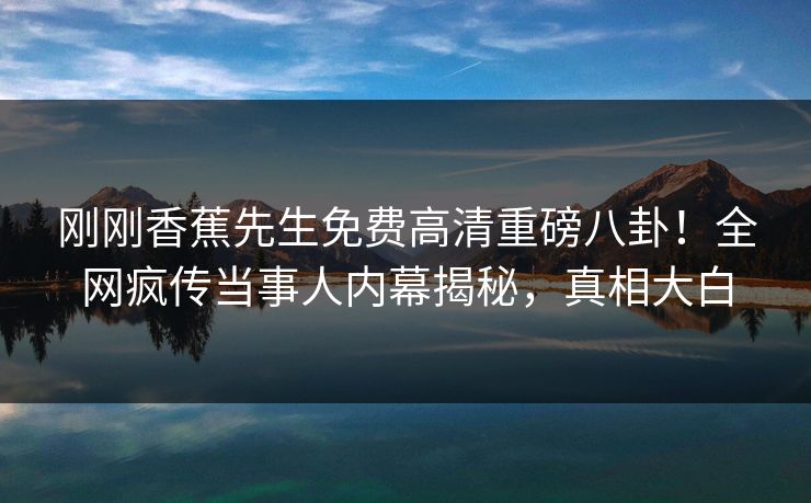 刚刚香蕉先生免费高清重磅八卦！全网疯传当事人内幕揭秘，真相大白