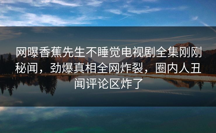 网曝香蕉先生不睡觉电视剧全集刚刚秘闻，劲爆真相全网炸裂，圈内人丑闻评论区炸了