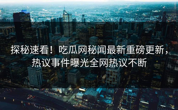 探秘速看！吃瓜网秘闻最新重磅更新，热议事件曝光全网热议不断