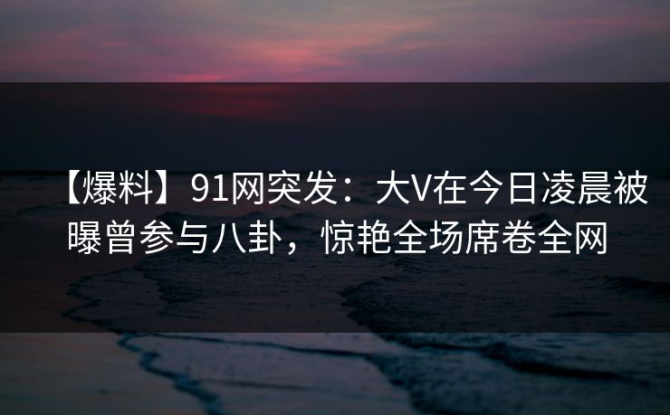 【爆料】91网突发：大V在今日凌晨被曝曾参与八卦，惊艳全场席卷全网  第1张