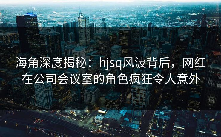 海角深度揭秘：hjsq风波背后，网红在公司会议室的角色疯狂令人意外