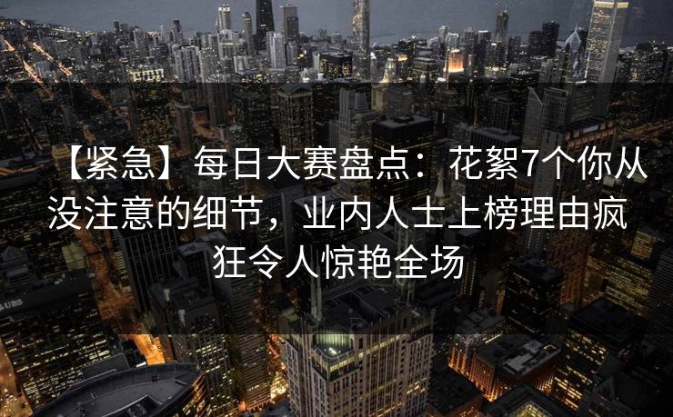 【紧急】每日大赛盘点：花絮7个你从没注意的细节，业内人士上榜理由疯狂令人惊艳全场