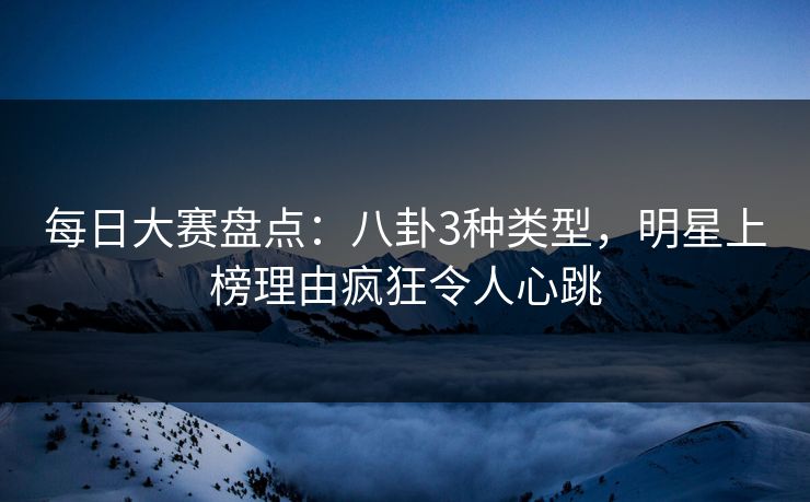 每日大赛盘点：八卦3种类型，明星上榜理由疯狂令人心跳