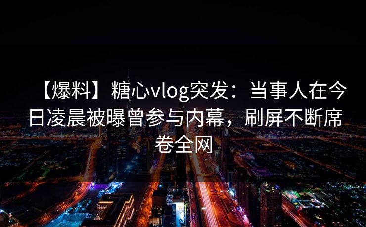 【爆料】糖心vlog突发：当事人在今日凌晨被曝曾参与内幕，刷屏不断席卷全网