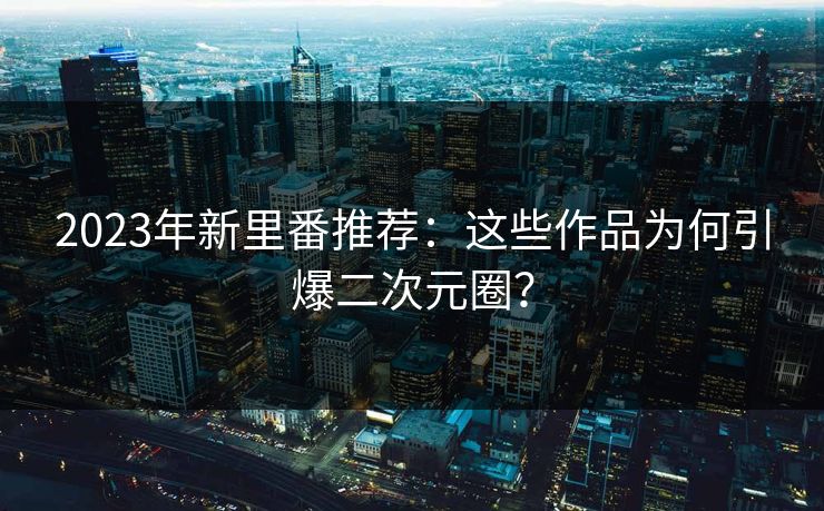 2023年新里番推荐:这些作品为何引爆二次元圈?