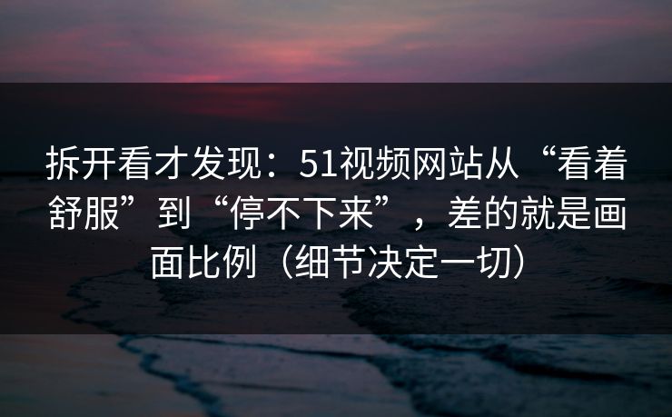 拆开看才发现：51视频网站从“看着舒服”到“停不下来”，差的就是画面比例（细节决定一切）