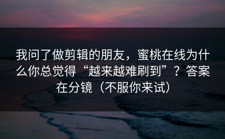 我问了做剪辑的朋友,蜜桃在线为什么你总觉得“越来越难刷到”?答案在分镜(不服你来试) 我问了做剪辑的朋友,蜜桃在线为什么你总觉得“越来越难刷到”?答案在分镜(不服你来试)
