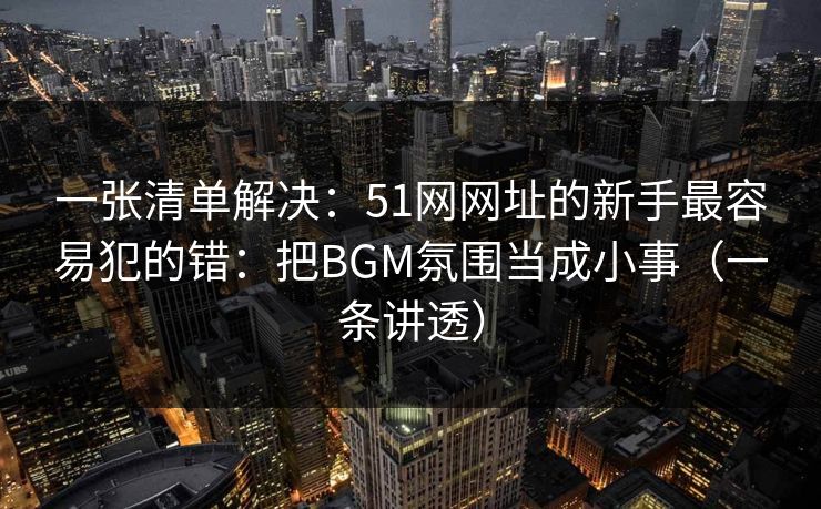 一张清单解决：51网网址的新手最容易犯的错：把BGM氛围当成小事（一条讲透）